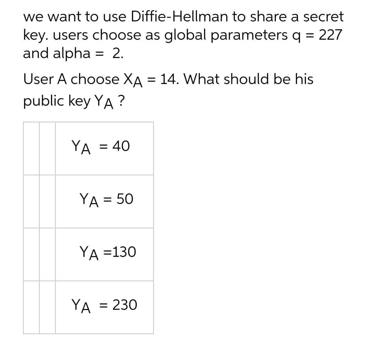 we want to use Diffie-Hellman to share a secret
key. users choose as global parameters q = 227
and alpha
= 2.
User A choose XA = 14. What should be his
public key YA ?
YA = 40
%3D
YA = 50
%D
YA =130
YA = 230
