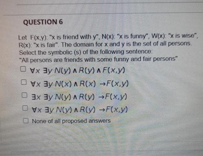 QUESTION 6
Let F(x,y): "x is friend with y", N(x): "x is funny", W(x): "x is wise",
R(x): "x is fair". The domain for x and y is the set of all persons.
Select the symbolic (s) of the following sentence:
"All persons are friends with some funny and fair persons"
O vx 3y N(y) AR(y) A F(x,y)
O vx 3y N(x) A R(X) →F(x.y)
O 3x 3y N(y) A R(y) →F(x,y)
Vay N(y) A R(y) →F(x,y)
O None of all proposed answers
