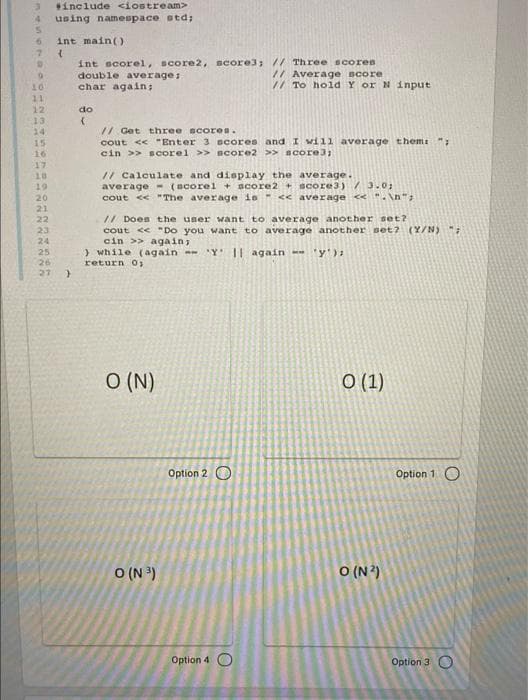 include <iostream>
using namespace std;
int main()
int scorel, score2, score3; // Three scores
double average:
char again;
// Average score
// To hold Y or N input
10
1
12
do
13
// Get three scores.
cout << "Enter 3 scores and I will average themi
cin >> scorel >> ncore2 >> score3;
24
15
16
17
10
19
// Calculate and display the average.
average - (Bcorel + score2 score3) /3.0;
cout << "The average is << average <<"-\n";
20
21
// Does the user want to average another set?
cout e "Do you want to average another set2 (Y/N) "
cin >> again;
) while (again -Y 1| again -- 'y'):
return O
22
23
24
25
26
27
O (N)
O (1)
Option 2 O
Option 1 O
O (N )
O (N?)
Option 4 O
Option 3 O
