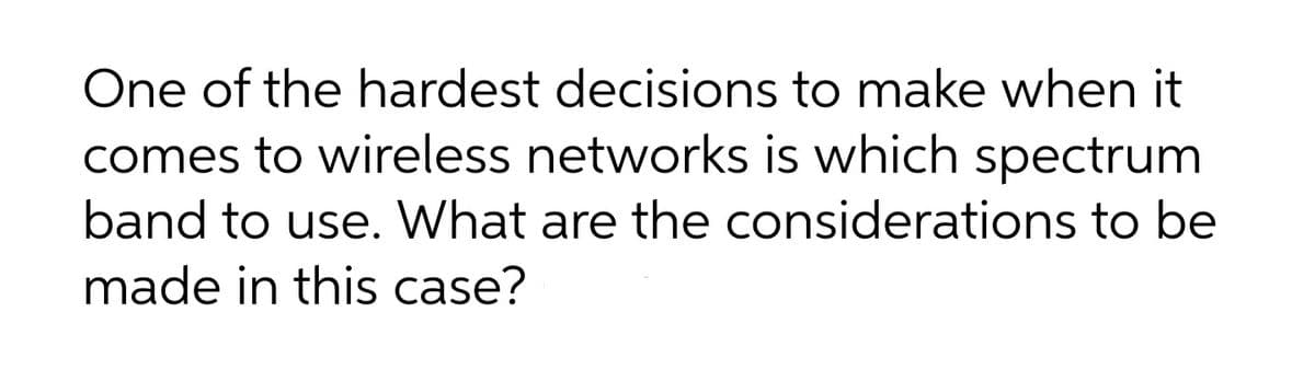 One of the hardest decisions to make when it
comes to wireless networks is which spectrum
band to use. What are the considerations to be
made in this case?
