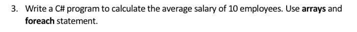 3. Write a C# program to calculate the average salary of 10 employees. Use arrays and
foreach statement.
