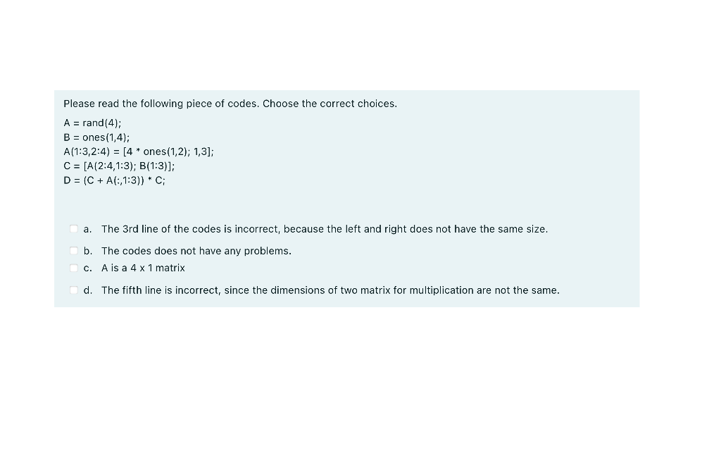 Please read the following piece of codes. Choose the correct choices.
A = rand(4);
B = ones(1,4);
A(1:3,2:4) = [4 * ones(1,2); 1,3];
C= [A(2:4,1:3); B(1:3)];
D = (C + A(:,1:3)) * C;
a. The 3rd line of the codes is incorrect, because the left and right does not have the same size.
b. The codes does not have any problems.
c. A is a 4 x 1 matrix
d. The fifth line is incorrect, since the dimensions of two matrix for multiplication are not the same.
