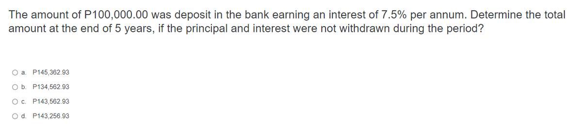 The amount of P100,000.00 was deposit in the bank earning an interest of 7.5% per annum. Determine the total
amount at the end of 5 years, if the principal and interest were not withdrawn during the period?
O a. P145,362.93
O b. P134,562.93
0 с. P143,562.93
O d. P143,256.93