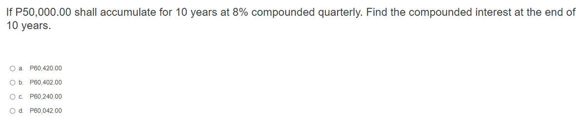 If P50,000.00 shall accumulate for 10 years at 8% compounded quarterly. Find the compounded interest at the end of
10 years.
O a. P60,420.00
O b. P60,402.00
O c. P60,240.00
O d. P60,042.00