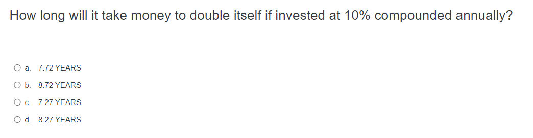 How long will it take money to double itself if invested at 10% compounded annually?
O a. 7.72 YEARS
O b. 8.72 YEARS
O c. 7.27 YEARS
O d. 8.27 YEARS