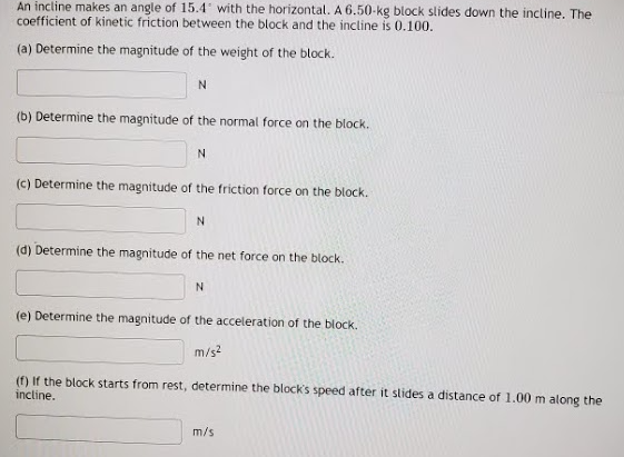 An incline makes an angle of 15.4 with the horizontal. A 6.50-kg block slides down the incline. The
coefficient of kinetic friction between the block and the incline is 0.100.
(a) Determine the magnitude of the weight of the block.
N
(b) Determine the magnitude of the normal force on the block.
N
(c) Determine the magnitude of the friction force on the block.
(d) Determine the magnitude of the net force on the block.
N
(e) Determine the magnitude of the acceleration of the block.
m/s?
(f) If the block starts from rest, determine the block's speed after it slides a distance of 1.00 m along the
incline.
m/s
