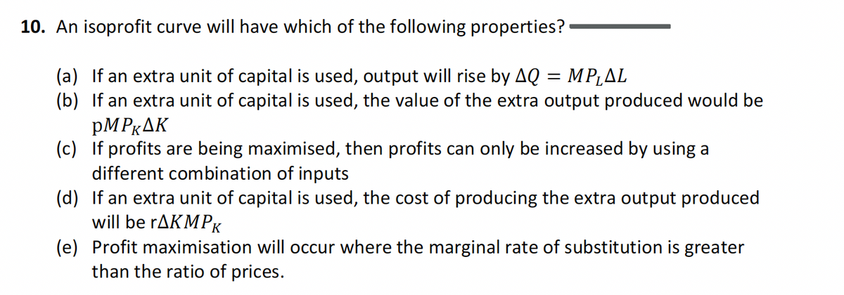 10. An isoprofit curve will have which of the following properties?
(a) If an extra unit of capital is used, output will rise by AQ = MP₁AL
(b) If an extra unit of capital is used, the value of the extra output produced would be
PMPKAK
(c) If profits are being maximised, then profits can only be increased by using a
different combination of inputs
(d) If an extra unit of capital is used, the cost of producing the extra output produced
will be rAKMPK
(e) Profit maximisation will occur where the marginal rate of substitution is greater
than the ratio of prices.