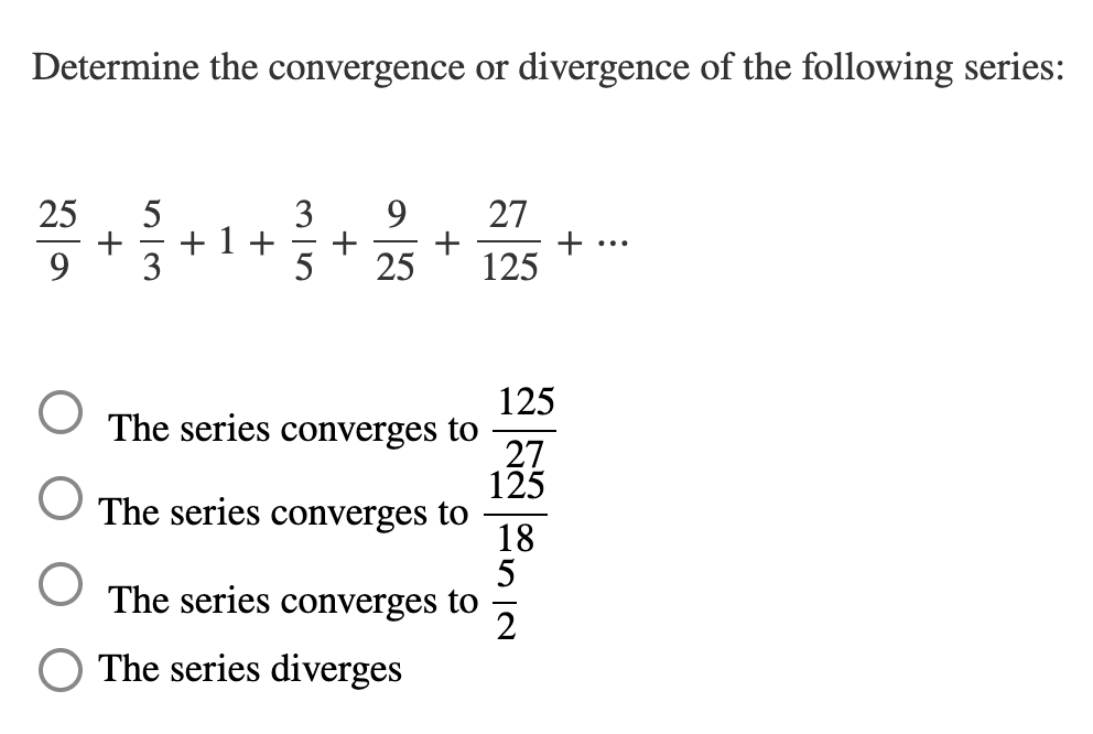 Determine the convergence or divergence of the following series:
25
9.
27
+ 1+
3
+
+
...
9.
25
125
125
The series converges to
27
125
The series converges to
18
The series converges to
2
O The series diverges
M15
+
