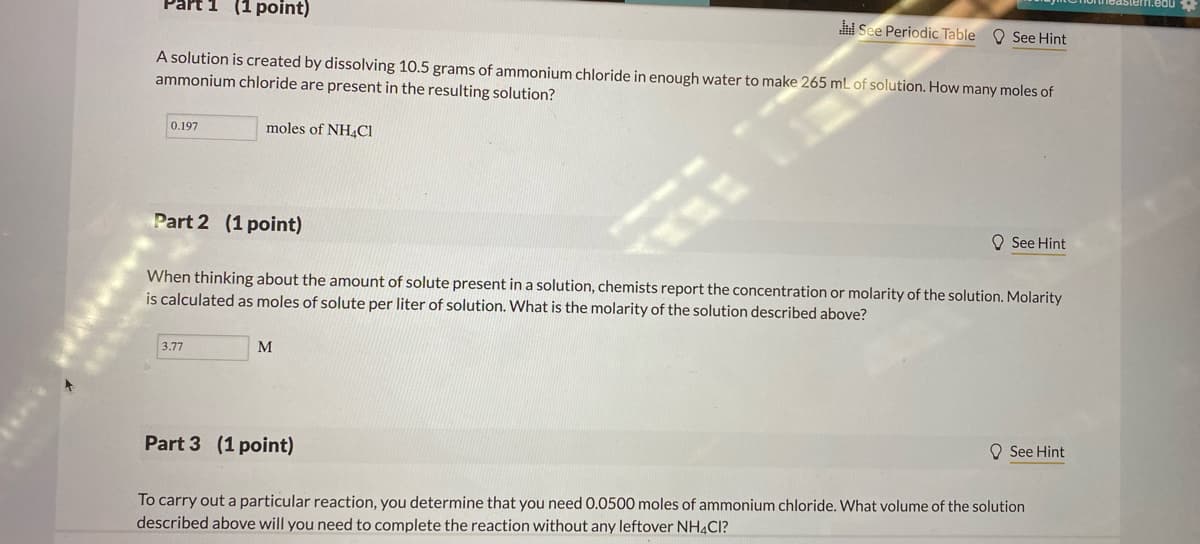 (1 point)
i See Periodic Table O See Hint
A solution is created by dissolving 10.5 grams of ammonium chloride in enough water to make 265 mL of solution. How many moles of
ammonium chloride are present in the resulting solution?
0.197
moles of NH4CI
Part 2 (1 point)
O See Hint
When thinking about the amount of solute present in a solution, chemists report the concentration or molarity of the solution. Molarity
is calculated as moles of solute per liter of solution. What is the molarity of the solution described above?
3.77
M
O See Hint
Part 3 (1 point)
To carry out a particular reaction, you determine that you need 0.0500 moles of ammonium chloride. What volume of the solution
described above will you need to complete the reaction without any leftover NH4CI?
