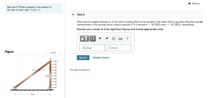 Review
Member CB has a square cross section of
30 mm on each side. (Figure 1)
Part A
Determine the largest intensity w of the uniform loading that can be applied to the frame without causing either the average
normal stress or the average shear stress at section b-6 to exceed o- 18 MPa and 7- 21 MPa, respectively.
Express your answer to three significant figures and include appropriate units.
• O a ?
Value
Units
Figure
1 of 1
Submit
Bequest Anamer
Provide Feedback
