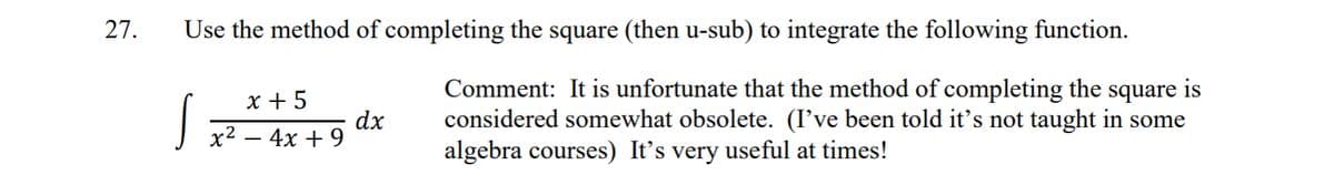 27.
Use the method of completing the square (then u-sub) to integrate the following function.
Comment: It is unfortunate that the method of completing the square is
considered somewhat obsolete. (I've been told it's not taught in some
algebra courses) It's very useful at times!
S
x +5
dx
x² - 4x + 9