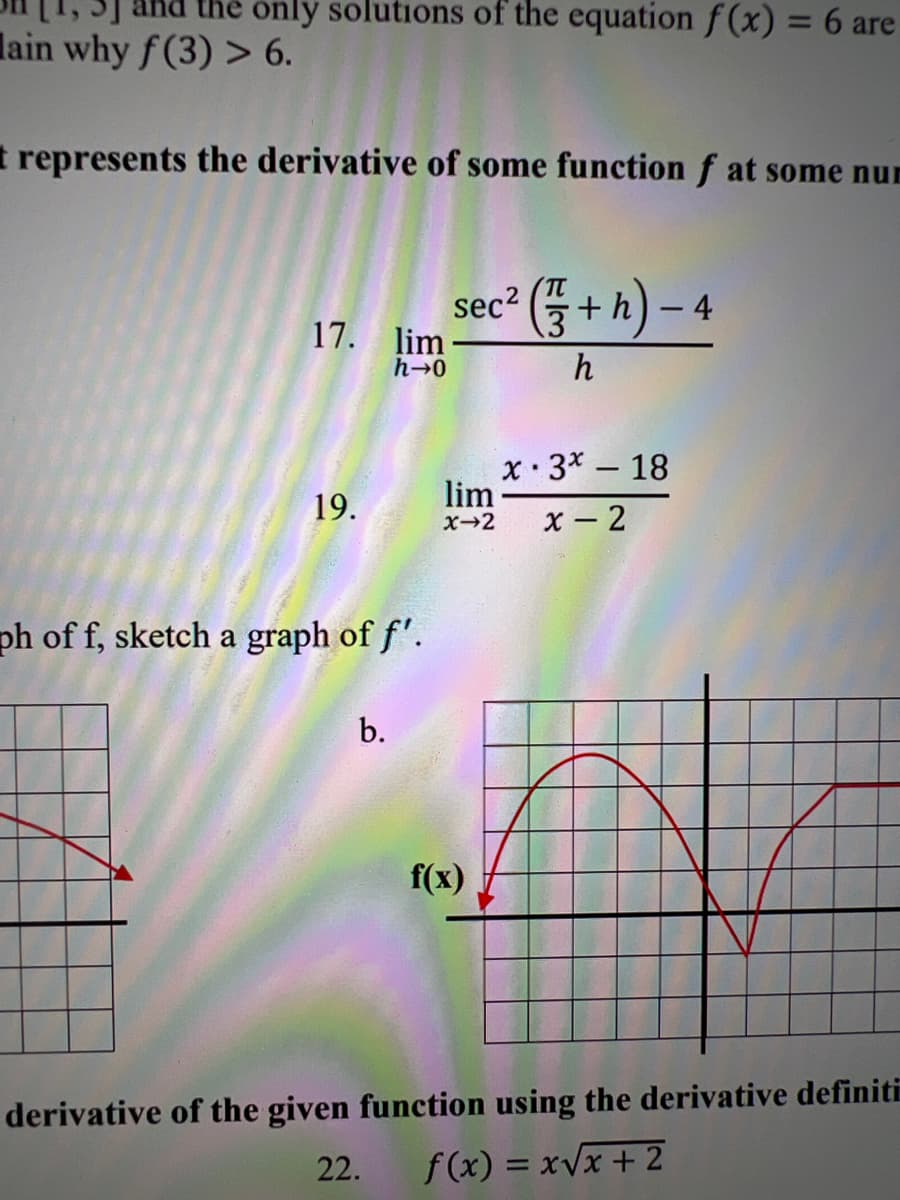 the only solutions of the equation f(x) = 6 are
lain why f(3) > 6.
represents the derivative of some function f at some nur
17. lim-
h→0
19.
ph of f, sketch a graph of f'.
sec² (+h)-4
h
b.
lim
x→2
f(x)
x 3x - 18
x-2
derivative of the given function using the derivative definiti
22.
f(x)=x√x + 2