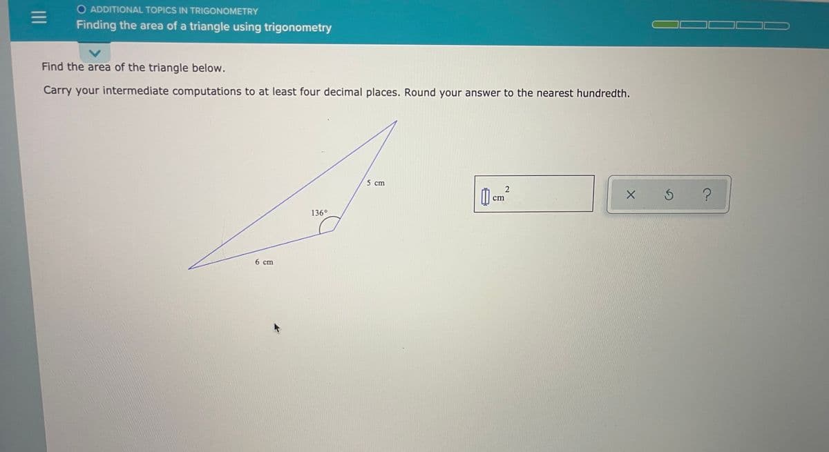 O ADDITIONAL TOPICS IN TRIGONOMETRY
Finding the area of a triangle using trigonometry
Find the area of the triangle below.
Carry your intermediate computations to at least four decimal places. Round your answer to the nearest hundredth.
5 cm
M cm
136°
6 cm
II
