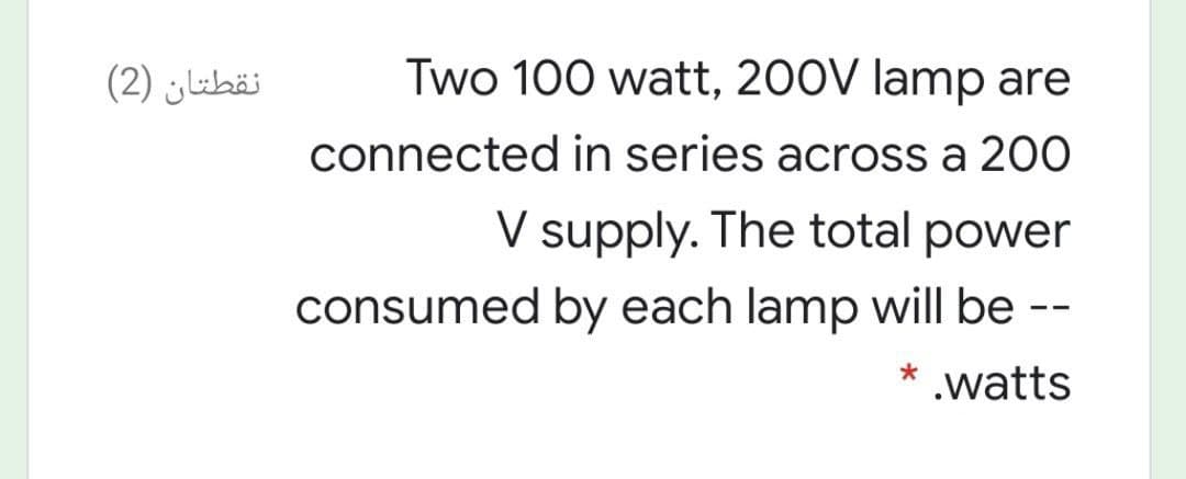 نقطتان )2(
Two 100 watt, 200V lamp are
connected in series across a 200
V supply. The total power
consumed by each lamp will be --
* .watts
