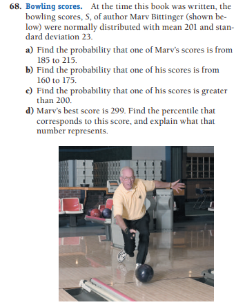 68. Bowling scores. At the time this book was written, the
bowling scores, S, of author Marv Bittinger (shown be-
low) were normally distributed with mean 201 and stan-
dard deviation 23.
a) Find the probability that one of Marv's scores is from
185 to 215.
b) Find the probability that one of his scores is from
160 to 175.
c) Find the probability that one of his scores is greater
than 200.
d) Marv's best score is 299. Find the percentile that
corresponds to this score, and explain what that
number represents.
