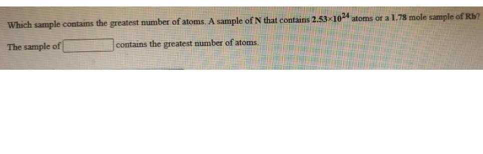 Which sample contains the greatest number of atoms. A sample of N that contains 2.53×10 atoms or a 1.78 mole sample of Rb?
The sample of
contains the greatest number of atoms.
