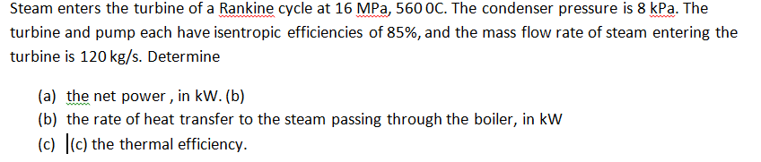 Steam enters the turbine of a Rankine cycle at 16 MPa, 560 0C. The condenser pressure is 8 kPa. The
turbine and pump each have isentropic efficiencies of 85%, and the mass flow rate of steam entering the
turbine is 120 kg/s. Determine
(a) the net power , in kW. (b)
(b) the rate of heat transfer to the steam passing through the boiler, in kW
(c) (c) the thermal efficiency.
