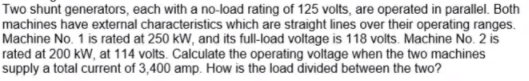 Two shunt generators, each with a no-load rating of 125 volts, are operated in parallel. Both
machines have external characteristics which are straight lines over their operating ranges.
Machine No. 1 is rated at 250 kW, and its full-load voltage is 118 volts. Machine No. 2 is
rated at 200 kW, at 114 volts. Calculate the operating voltage when the two machines
supply a total current of 3,400 amp. How is the load divided between the two?
