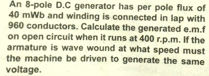 An 8-pole D.C generator has per pole flux of
40 mWb and winding is connected in lap with
960 conductors. Calculate the generated e.m.f
on open circuit when it runs at 400 r.p.m. If the
armature is wave wound at what speed must
the machine be driven to generate the same
voltage.
