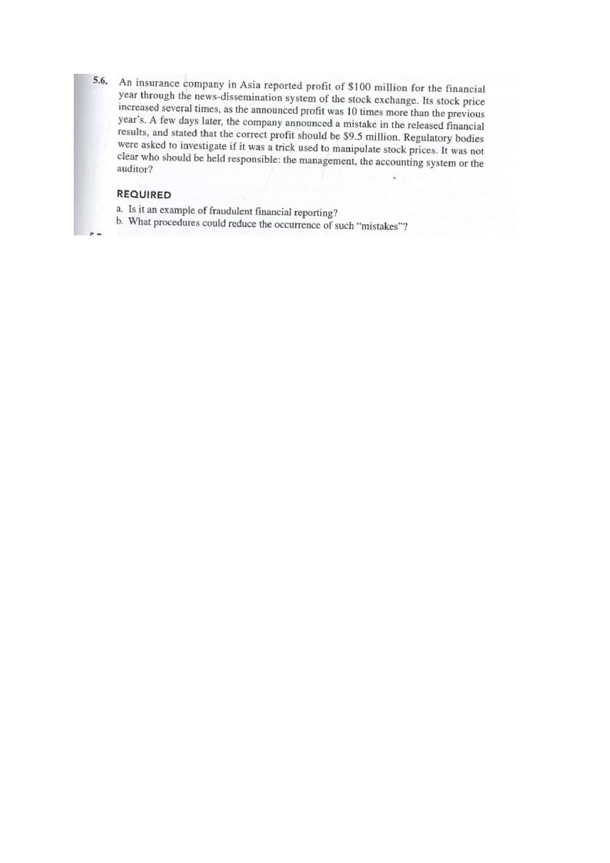 5.6.
An insurance company in Asia reported profit of $100 million for the financial
year through the news-dissemination system of the stock exchange. Its stock price
increased several times, as the announced profit was 10 times more than the previous
year's. A few days later, the company announced a mistake in the released financial
results, and stated that the correct profit should be $9.5 million. Regulatory bodies
were asked to investigate if it was a trick used to manipulate stock prices. It was not
clear who should be held responsible: the management, the accounting system or the
auditor?
REQUIRED
a. Is it an example of fraudulent financial reporting?
b. What procedures could reduce the occurrence of such "mistakes"?