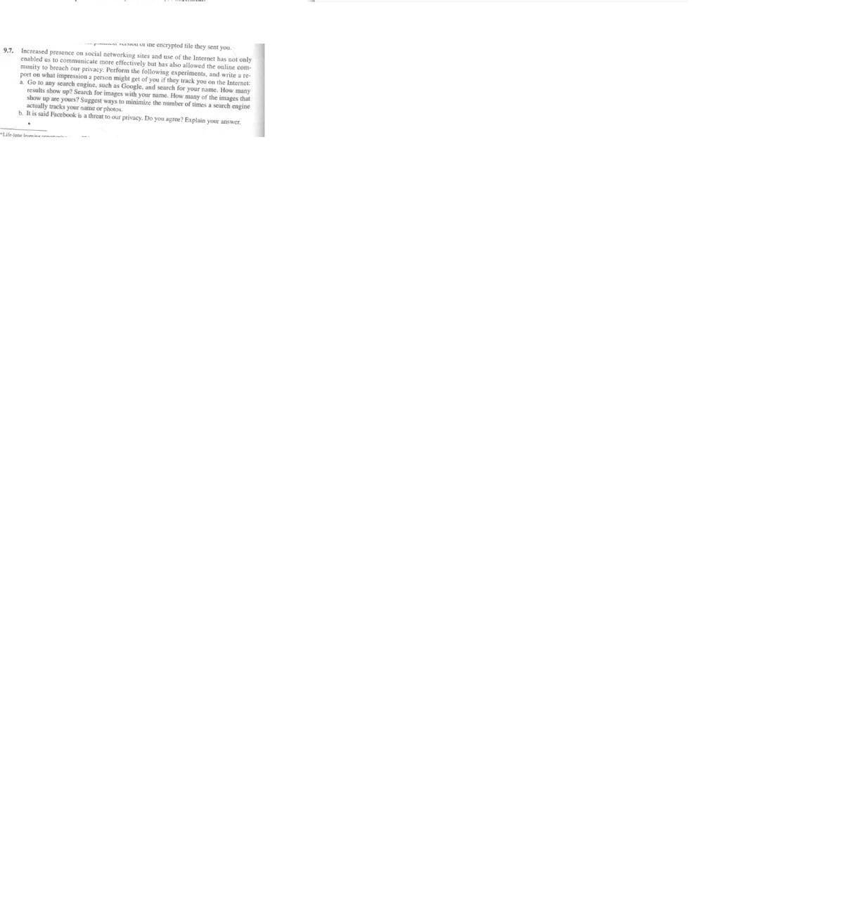 une encrypted file they sent you.
9.7. Increased presence on social networking sites and use of the Internet has not only
enabled us to communicate more effectively but has also allowed the online com-
munity to breach our privacy. Perform the following experiments, and write a re
port on what impression a person might get of you if they track you on the Internet:
a. Go to any search engine, such as Google, and search for your name. How many
results show up? Search for images with your name. How many of the images that
show up are yours? Suggest ways to minimize the number of times a search engine
actually tracks your name or photos.
b. It is said Facebook is a threat to our privacy. Do you agree? Explain your answer.
"Life-lone l