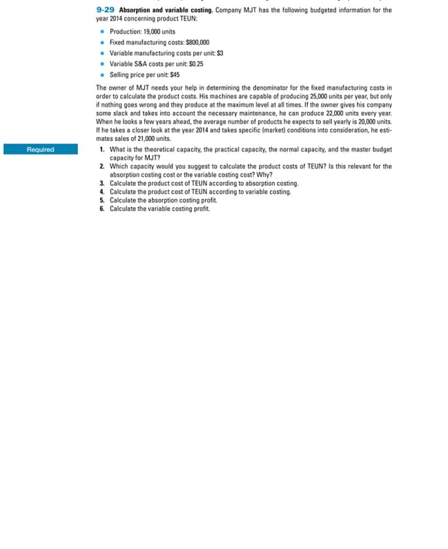 Required
9-29 Absorption and variable costing. Company MJT has the following budgeted information for the
year 2014 concerning product TEUN:
■ Production: 19,000 units
■ Fixed manufacturing costs: $800,000
■ Variable manufacturing costs per unit: $3
■ Variable S&A costs per unit: $0.25
■ Selling price per unit: $45
The owner of MJT needs your help in determining the denominator for the fixed manufacturing costs in
order to calculate the product costs. His machines are capable of producing 25,000 units per year, but only
if nothing goes wrong and they produce at the maximum level at all times. If the owner gives his company
some slack and takes into account the necessary maintenance, he can produce 22,000 units every year.
When he looks a few years ahead, the average number of products he expects to sell yearly is 20,000 units.
If he takes a closer look at the year 2014 and takes specific (market) conditions into consideration, he esti-
mates sales of 21,000 units.
1. What is the theoretical capacity, the practical capacity, the normal capacity, and the master budget
capacity for MJT?
2. Which capacity would you suggest to calculate the product costs of TEUN? Is this relevant for the
absorption costing cost or the variable costing cost? Why?
3. Calculate the product cost of TEUN according to absorption costing.
4. Calculate the product cost of TEUN according to variable costing.
5. Calculate the absorption costing profit.
6. Calculate the variable costing profit.