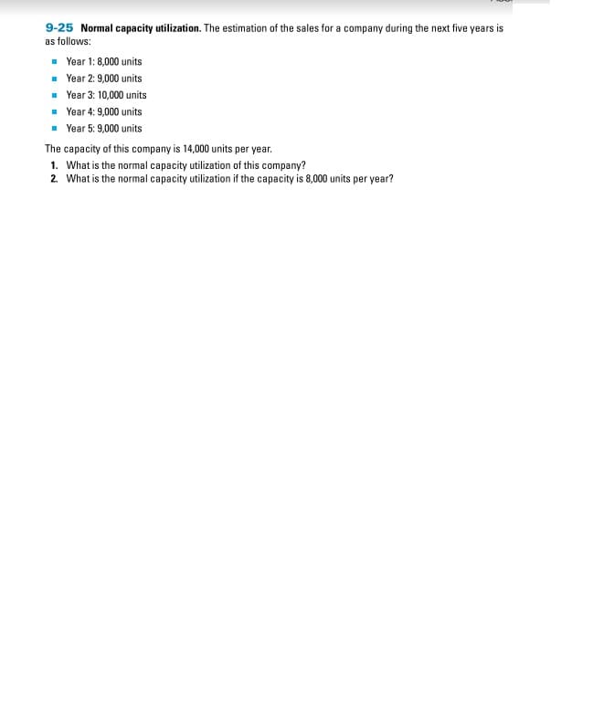 9-25 Normal capacity utilization. The estimation of the sales for a company during the next five years is
as follows:
■Year 1:8,000 units
■Year 2: 9,000 units
■ Year 3: 10,000 units
■ Year 4: 9,000 units
■ Year 5: 9,000 units
The capacity of this company is 14,000 units per year.
1. What is the normal capacity utilization of this company?
2. What is the normal capacity utilization if the capacity is 8,000 units per year?