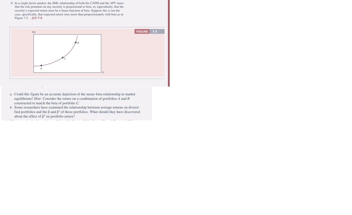 8. In a single-factor market, the SML relationship of both the CAPM and the APT states
that the risk premium on any security is proportional to beta, or, equivalently, that the
security's expected return must be a linear function of beta. Suppose this is not the
case, specifically, that expected return rises more than proportionately with beta as in
Figure 7.5. (LO 7-1)
En
FIGURE 7.5
a. Could this figure be an accurate depiction of the mean-beta relationship in market
equilibrium? Hint: Consider the return on a combination of portfolios A and B
constructed to match the beta of portfolio C.
b. Some researchers have examined the relationship between average returns on diversi-
fied portfolios and the ß and ß² of those portfolios. What should they have discovered
about the effect of ß² on portfolio return?