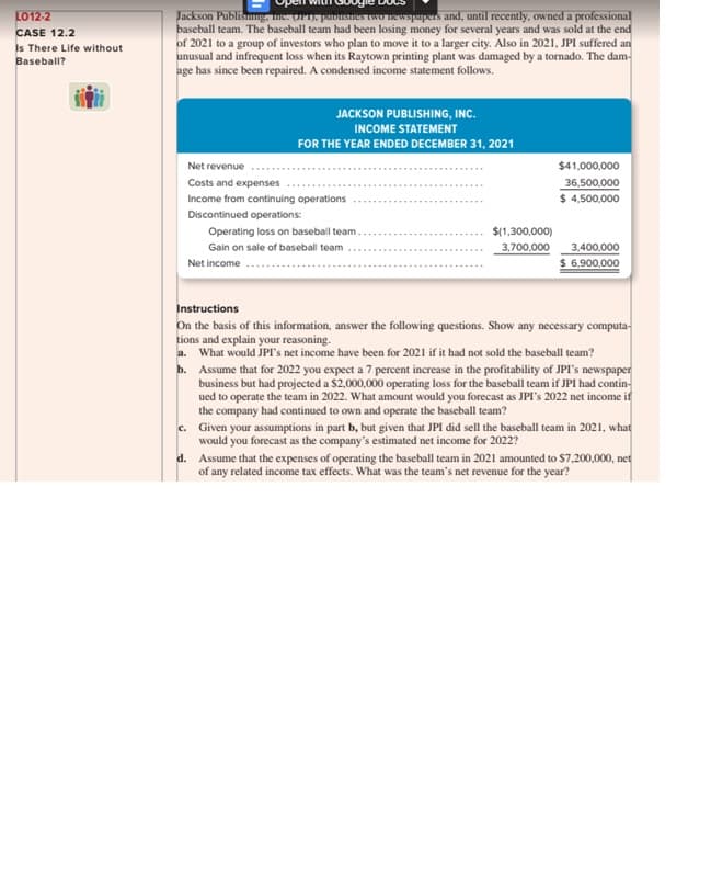 LO12-2
CASE 12.2
Is There Life without
Baseball?
Jackson Publishing, Inc. (P1), publishes two newspapers and, until recently, owned a professional
baseball team. The baseball team had been losing money for several years and was sold at the end
of 2021 to a group of investors who plan to move it to a larger city. Also in 2021, JPI suffered an
unusual and infrequent loss when its Raytown printing plant was damaged by a tornado. The dam-
age has since been repaired. A condensed income statement follows.
JACKSON PUBLISHING, INC.
INCOME STATEMENT
FOR THE YEAR ENDED DECEMBER 31, 2021
Net revenue
Costs and expenses
Income from continuing operations
Discontinued operations:
Operating loss on baseball team..
Gain on sale of baseball team
Net income
$(1,300,000)
3,700,000
$41,000,000
36,500,000
$ 4,500,000
3,400,000
$ 6,900,000
Instructions
On the basis of this information, answer the following questions. Show any necessary computa-
tions and explain your reasoning.
a. What would JPI's net income have been for 2021 if it had not sold the baseball team?
b. Assume that for 2022 you expect a 7 percent increase in the profitability of JPI's newspaper
business but had projected a $2,000,000 operating loss for the baseball team if JPI had contin-
ued to operate the team in 2022. What amount would you forecast as JPI's 2022 net income if
the company had continued to own and operate the baseball team?
c.
Given your assumptions in part b, but given that JPI did sell the baseball team in 2021, what
would you forecast as the company's estimated net income for 2022?
d. Assume that the expenses of operating the baseball team in 2021 amounted to $7,200,000, net
of any related income tax effects. What was the team's net revenue for the year?