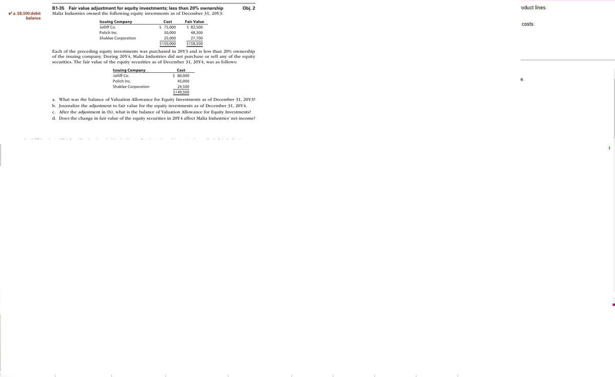 ✓a. $8,500 debit
balance
B1-35 Fair value adjustment for equity investments; less than 20% ownership
Malia Industries owned the following equity investments as of December 31, 20Y3:
Issuing Company
Jolliff Co.
Polich Inc.
Shaklee Corporation
Cost
$ 75,000
50,000
25,000
$150,000
Issuing Company
Jolliff Co.
Polich Inc.
Shaklee Corporation
Fair Value
$ 82,500
48.300
27,700
$158,500
Each of the preceding equity investments was purchased in 20Y3 and is less than 20% ownership
of the issuing company. During 20Y4, Malia Industries did not purchase or sell any of the equity
securities. The fair value of the equity securities as of December 31, 20Y4, was as follows:
Obj. 2
Cost
$ 80,000
45,000
24,500
$149,500
a. What was the balance of Valuation Allowance for Equity Investments as of December 31, 20Y3?
b. Journalize the adjustment to fair value for the equity investments as of December 31, 20Y4.
c. After the adjustment in (b), what is the balance of Valuation Allowance for Equity Investments?
d. Does the change in fair value of the equity securities in 20Y4 affect Malia Industries' net income?
oduct lines:
costs: