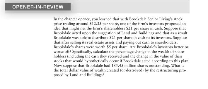 OPENER-IN-REVIEW
In the chapter opener, you learned that with Brookdale Senior Living's stock
price trading around $12.35 per share, one of the firm's investors proposed an
idea that might net the firm's shareholders $21 per share in cash. Suppose that
Brookdale acted upon the suggestion of Land and Buildings and that as a result
Brookdale was able to distribute $21 per share in cash to its investors. Suppose
that after selling its real estate assets and paying out cash to shareholders,
Brookdale's shares were worth $5 per share. Are Brookdale's investors better or
worse off? Specifically, calculate the percentage change in the wealth of share-
holders (including the cash they received and the change in the value of their
stock) that would hypothetically occur if Brookdale acted according to this plan.
Now suppose that Brookdale had 185.45 million shares outstanding. What is
the total dollar value of wealth created (or destroyed) by the restructuring pro-
posed by Land and Buildings?