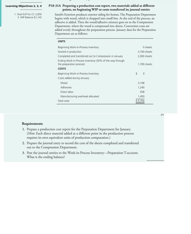Learning Objectives 2, 3, 4
1. Total EUP for CC 2,850
3. WIP Balance $1,145
P18-31A Preparing a production cost report, two materials added at different
points, no beginning WIP or costs transferred in; journal entries
Smith's Exteriors produces exterior siding for homes. The Preparation Department
begins with wood, which is chopped into small bits. At the end of the process, an
adhesive is added. Then the wood/adhesive mixture goes on to the Compression
Department, where the wood is compressed into sheets. Conversion costs are
added evenly throughout the preparation process. January data for the Preparation
Department are as follows:
UNITS
Beginning Work-in-Process Inventory
Started in production
Completed and transferred out to Compression in January
Ending Work-in-Process inventory (30% of the way through
the preparation process)
COSTS
Beginning Work-in-Process Inventory
Costs added during January
Wood
Adhesives
Direct labor
Manufacturing overhead allocated
Total costs
Requirements
1. Prepare a production cost report for the Preparation Department for January.
(Hint: Each direct material added at a different point in the production process
requires its own equivalent units of production computation.)
0 sheets
3,700 sheets
2,000 sheets
1,700 sheets
50
3,108
1,240
558
1,450
$6,356
2. Prepare the journal entry to record the cost of the sheets completed and transferred
out to the Compression Department.
3. Post the journal entries to the Work-in-Process Inventory-Preparation T-account.
What is the ending balance?
I'T