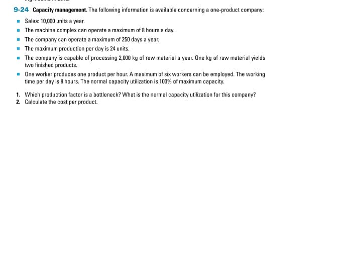 9-24 Capacity management. The following information is available concerning a one-product company:
■ Sales: 10,000 units a year.
■ The machine complex can operate a maximum of 8 hours a day.
■ The company can operate a maximum of 250 days a year.
■ The maximum production per day is 24 units.
■ The company is capable of processing 2,000 kg of raw material a year. One kg of raw material yields
two finished products.
■ One worker produces one product per hour. A maximum of six workers can be employed. The working
time per day is 8 hours. The normal capacity utilization is 100% of maximum capacity.
1. Which production factor is a bottleneck? What is the normal capacity utilization for this company?
2. Calculate the cost per product.