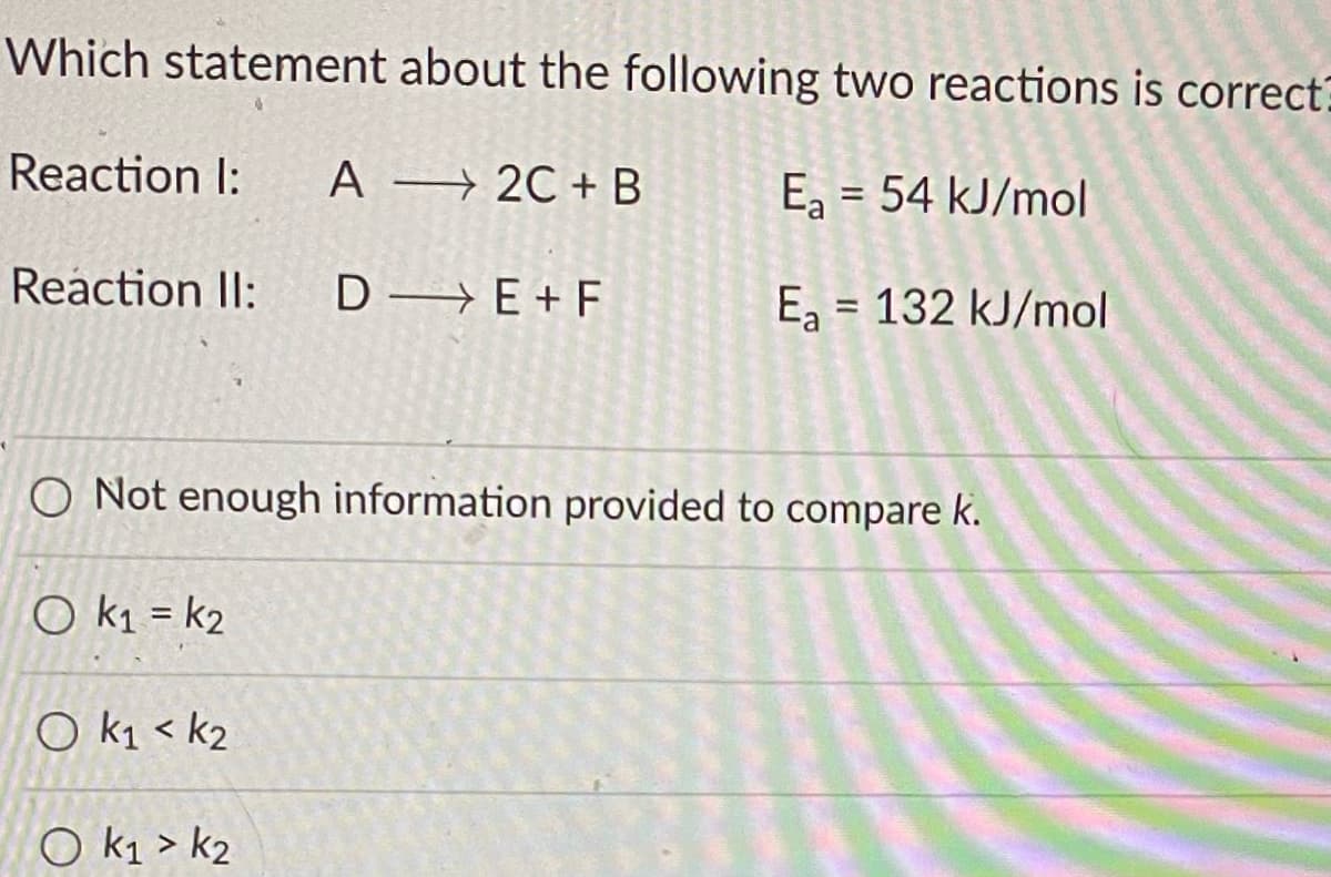 Which statement about the following two reactions is correct?
Reaction I:
A → 2C +B
Ea = 54 kJ/mol
%3D
Reaction II:
D→ E + F
Ea = 132 kJ/mol
%3D
O Not enough information provided to compare k.
O k1 = k2
%3D
O k1 < k2
O k1 > k2
