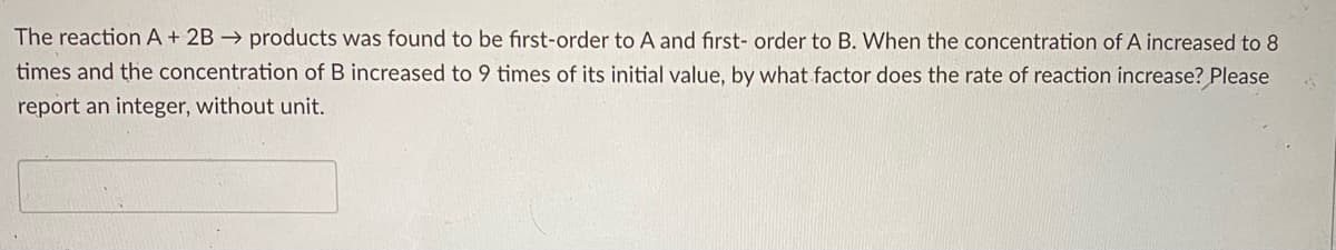 The reaction A+ 2B → products was found to be first-order to A and first- order to B. When the concentration of A increased to 8
times and the concentration of B increased to 9 times of its initial value, by what factor does the rate of reaction increase? Please
report an integer, without unit.
