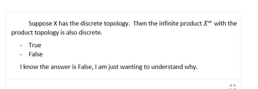 Suppose X has the discrete topology. Then the infinite product X" with the
product topology is also discrete.
True
- False
I know the answer is False, I am just wanting to understand why.
