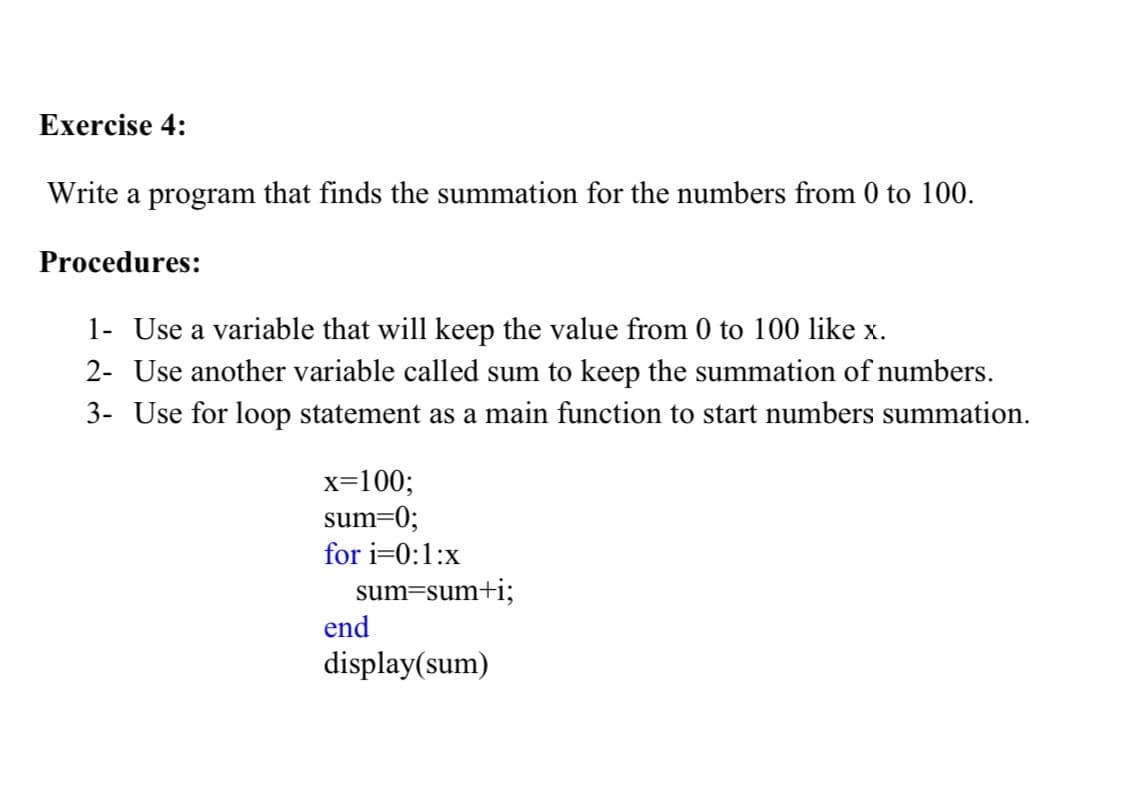 Exercise 4:
Write a program that finds the summation for the numbers from 0 to 100.
Procedures:
1- Use a variable that will keep the value from 0 to 100 like x.
2- Use another variable called sum to keep the summation of numbers.
3- Use for loop statement as a main function to start numbers summation.
x=100;
sum=0;
for i=0:1:x
sum=sum+i;
end
display(sum)