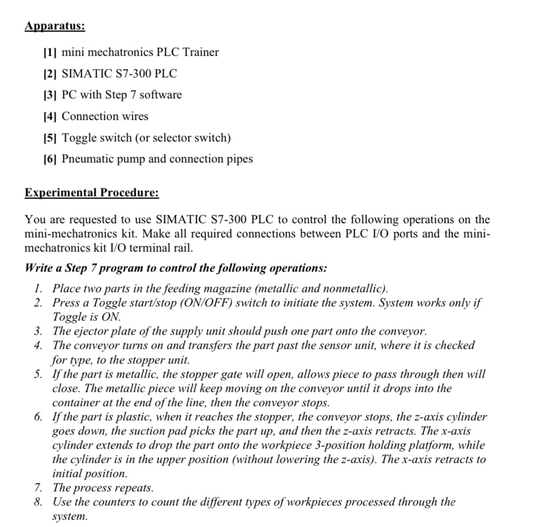 Apparatus:
[1] mini mechatronics PLC Trainer
[2] SIMATIC S7-300 PLC
[3] PC with Step 7 software
[4] Connection wires
[5] Toggle switch (or selector switch)
[6] Pneumatic pump and connection pipes
Experimental Procedure:
You are requested to use SIMATIC S7-300 PLC to control the following operations on the
mini-mechatronics kit. Make all required connections between PLC I/O ports and the mini-
mechatronics kit I/O terminal rail.
Write a Step 7 program to control the following operations:
1. Place two parts in the feeding magazine (metallic and nonmetallic).
2. Press a Toggle start/stop (ON/OFF) switch to initiate the system. System works only if
Toggle is ON.
3. The ejector plate of the supply unit should push one part onto the conveyor.
4. The conveyor turns on and transfers the part past the sensor unit, where it is checked
for type, to the stopper unit.
5. If the part is metallic, the stopper gate will open, allows piece to pass through then will
close. The metallic piece will keep moving on the conveyor until it drops into the
container at the end of the line, then the conveyor stops.
6. If the part is plastic, when it reaches the stopper, the conveyor stops, the z-axis cylinder
goes down, the suction pad picks the part up, and then the z-axis retracts. The x-axis
cylinder extends to drop the part onto the workpiece 3-position holding platform, while
the cylinder is in the upper position (without lowering the z-axis). The x-axis retracts to
initial position.
7. The process repeats.
8. Use the counters to count the different types of workpieces processed through the
system.