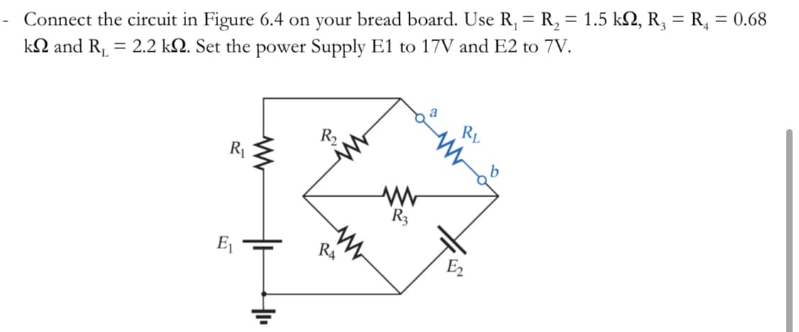 Connect the circuit in Figure 6.4 on your bread board. Use R₁ = R₂ = 1.5 k№, R₂ = R₁ = 0.68
k and R₁ = 2.2 k. Set the power Supply E1 to 17V and E2 to 7V.
R₁₂
E₁
ww
+
R₂
RA
www
R3
a
RL
b