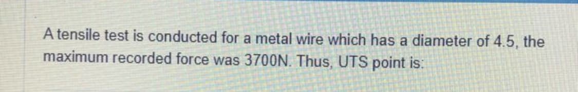 A tensile test is conducted for a metal wire which has a diameter of 4.5, the
maximum recorded force was 3700N. Thus, UTS point is: