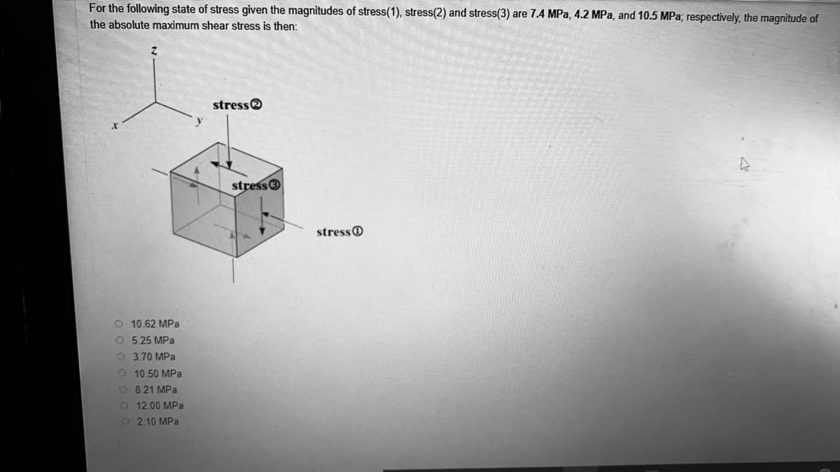 For the following state of stress given the magnitudes of stress(1), stress(2) and stress(3) are 7.4 MPa, 4.2 MPa, and 10.5 MPa; respectively, the magnitude of
the absolute maximum shear stress is then:
stresse
stress
stressO
10.62 MPa
O 5.25 MPa
O 3.70 MPa
O 10.50 MPa
O 8.21 MPa
012.00 MPa
O 2.10 MPa
