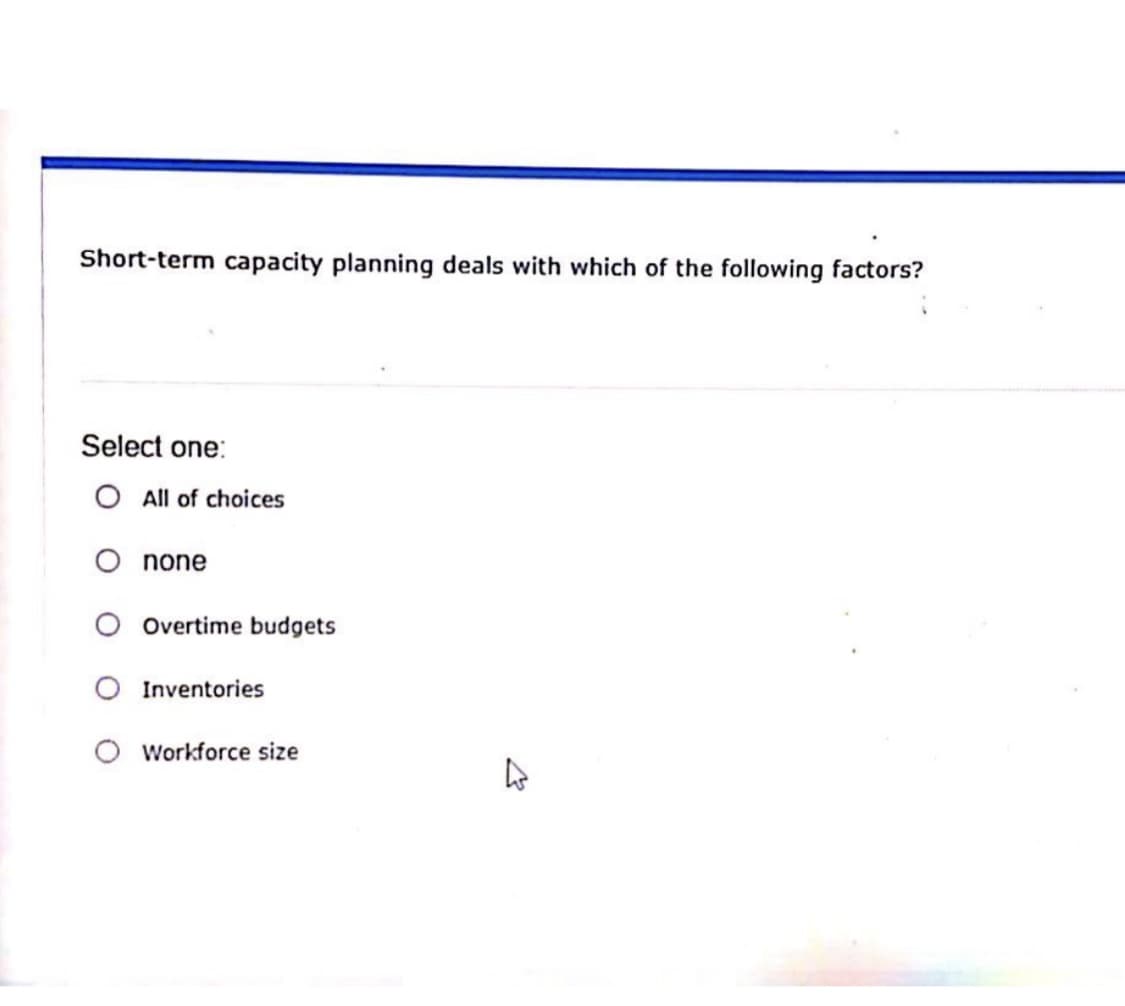 Short-term capacity planning deals with which of the following factors?
Select one:
O All of choices
O none
Overtime budgets
Inventories
Workforce size
4