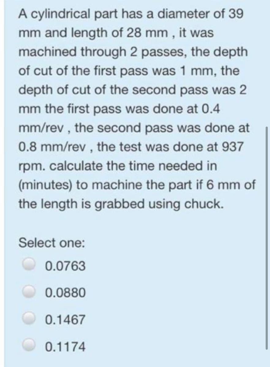 A cylindrical part has a diameter of 39
mm and length of 28 mm, it was
machined through 2 passes, the depth
of cut of the first pass was 1 mm, the
depth of cut of the second pass was 2
mm the first pass was done at 0.4
mm/rev, the second pass was done at
0.8 mm/rev, the test was done at 937
rpm. calculate the time needed in
(minutes) to machine the part if 6 mm of
the length is grabbed using chuck.
Select one:
0.0763
0.0880
0.1467
0.1174