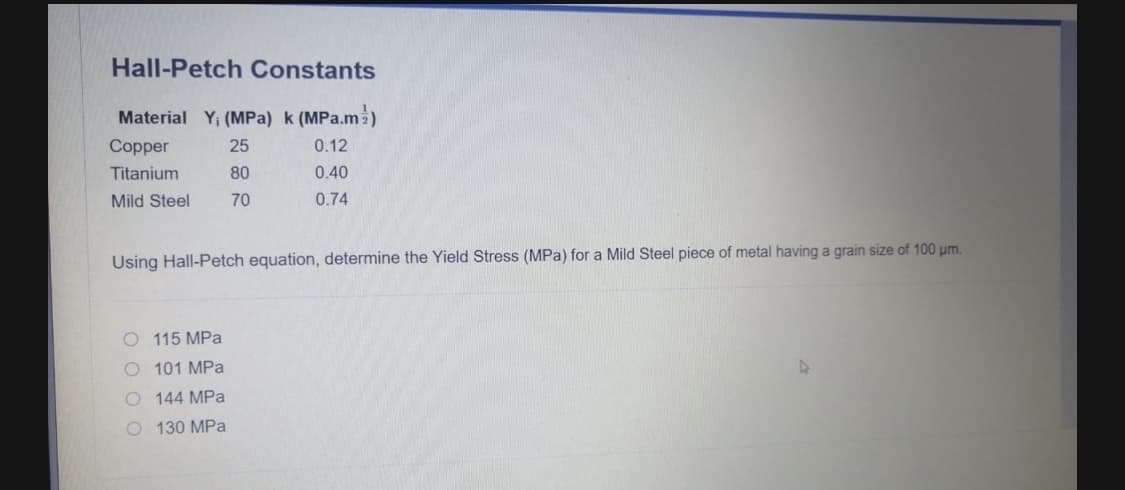 Hall-Petch Constants
Material Y; (MPa) k (MPa.ma)
Copper
25
0.12
Titanium
80
0.40
Mild Steel
70
0.74
Using Hall-Petch equation, determine the Yield Stress (MPa) for a Mild Steel piece of metal having a grain size of 100 um.
O 115 MPa
O 101 MPa
O 144 MPa
O 130 MPa
