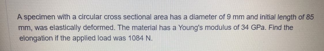 A specimen with a circular cross sectional area has a diameter of 9 mm and initial length of 85
mm, was elastically deformed. The material has a Young's modulus of 34 GPa. Find the
elongation if the applied load was 1084 N.
