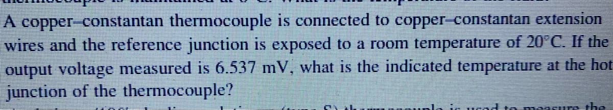 A copper-constantan thermocouple is connected to copper-constantan extension
wires and the reference junction is exposed to a room temperature of 20°C. If the
output voltage measured is 6.537 mV, what is the indicated temperature at the hot
junction of the thermocouple?
ir pead in moscurs the