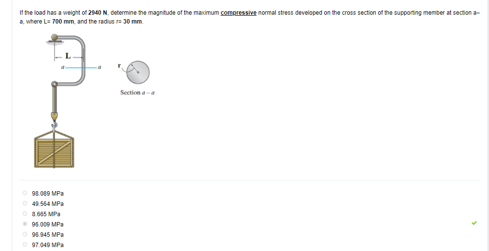 If the load has a weight of 2940 N, determine the magnitude of the maximum compressive normal stress developed on the cross section of the supporting member at section a-
a, where L= 700 mm, and the radius r= 30 mm.
Section a - a
98.089 MPa
O 49.564 MPa
8.665 MPa
96.009 MPa
O 96.945 MPa
O 97.049 MPa
