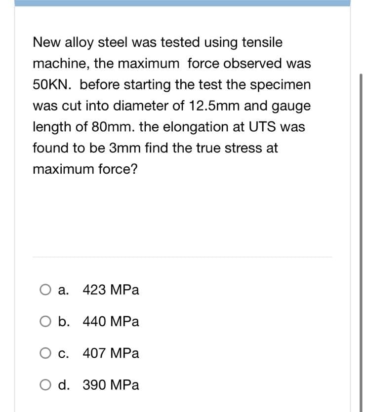 New alloy steel was tested using tensile
machine, the maximum force observed was
50KN. before starting the test the specimen
was cut into diameter of 12.5mm and gauge
length of 80mm. the elongation at UTS was
found to be 3mm find the true stress at
maximum force?
O a. 423 MPa
O b. 440 MPa
c. 407 MPa
O d. 390 MPa