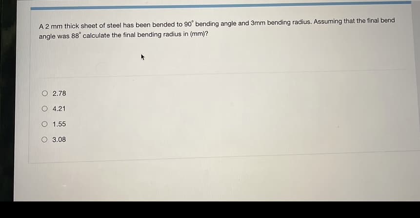 A 2 mm thick sheet of steel has been bended to 90° bending angle and 3mm bending radius. Assuming that the final bend
angle was 88° calculate the final bending radius in (mm)?
O 2.78
O 4.21
O 1.55
O 3.08