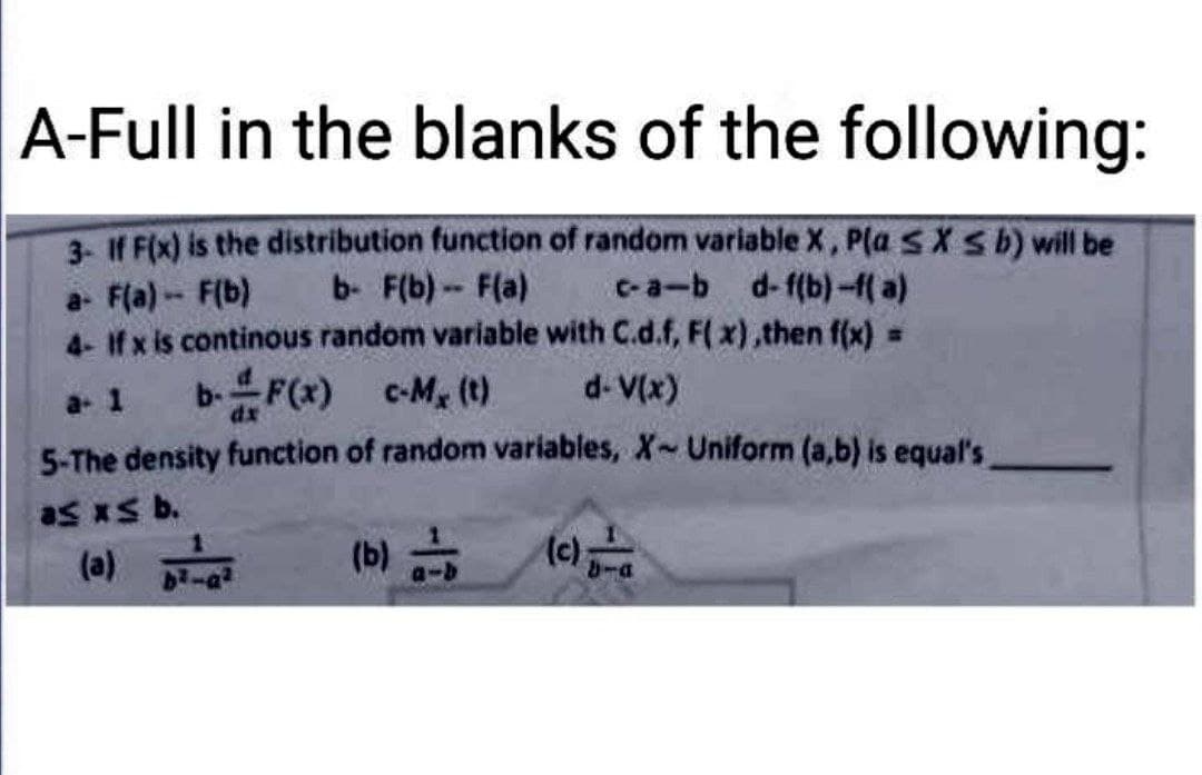 A-Full in the blanks of the following:
3- If F(x) is the distribution function of random variable X, Pla SX ≤ b) will be
a- F(a) - F(b)
b- F(b)-- F(a) c-a-b d-f(b)-f(a)
4- If x is continous random variable with C.d.f, F(x),then f(x) =
a- 1 b-F(x) c-M₂ (t)
d-V(x)
5-The density function of random variables, X- Uniform (a,b) is equal's
as xs b.
(a)
(b)
(c);
b²-a²
bra